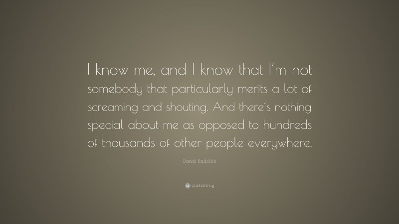 Daniel Radcliffe Quote: “I know me, and I know that I’m not somebody that particularly merits a lot of screaming and shouting. And there’s nothing special about me as opposed to hundreds of thousands of other people everywhere.”