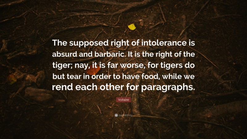 Voltaire Quote: “The supposed right of intolerance is absurd and barbaric. It is the right of the tiger; nay, it is far worse, for tigers do but tear in order to have food, while we rend each other for paragraphs.”