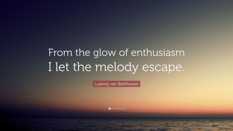 Ludwig van Beethoven Quote: “From the glow of enthusiasm I let the melody escape.”