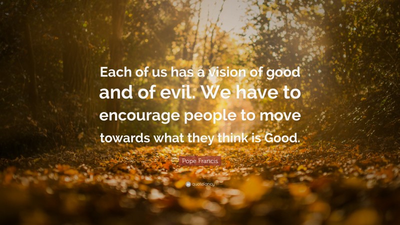 Pope Francis Quote: “Each of us has a vision of good and of evil. We have to encourage people to move towards what they think is Good.”