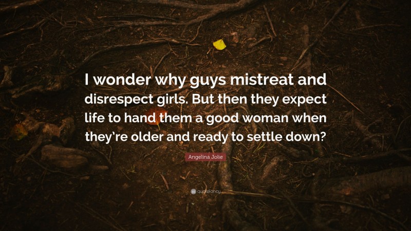 Angelina Jolie Quote: “I wonder why guys mistreat and disrespect girls. But then they expect life to hand them a good woman when they’re older and ready to settle down?”