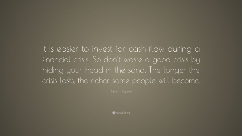 Robert T. Kiyosaki Quote: “It is easier to invest for cash flow during a financial crisis. So don’t waste a good crisis by hiding your head in the sand. The longer the crisis lasts, the richer some people will become.”
