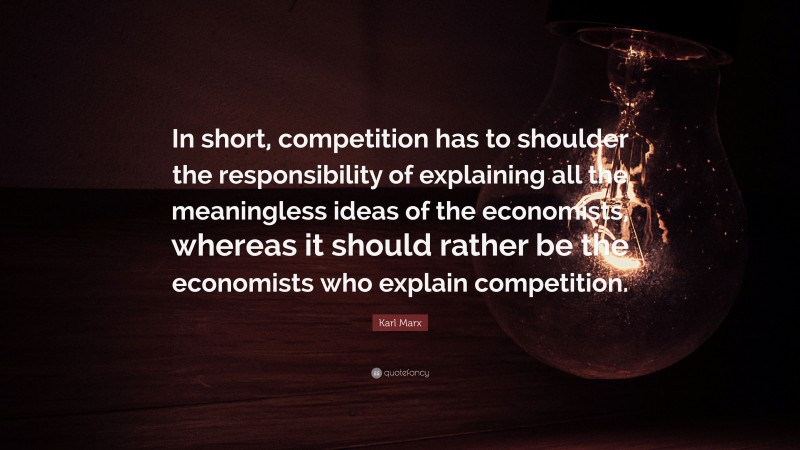 Karl Marx Quote: “In short, competition has to shoulder the responsibility of explaining all the meaningless ideas of the economists, whereas it should rather be the economists who explain competition.”