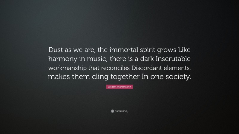 William Wordsworth Quote: “Dust as we are, the immortal spirit grows Like harmony in music; there is a dark Inscrutable workmanship that reconciles Discordant elements, makes them cling together In one society.”