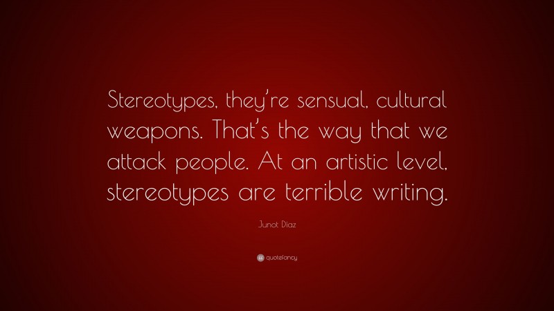Junot Díaz Quote: “Stereotypes, they’re sensual, cultural weapons. That’s the way that we attack people. At an artistic level, stereotypes are terrible writing.”