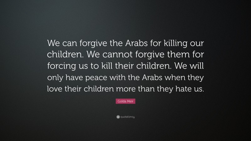 Golda Meir Quote: “We can forgive the Arabs for killing our children. We cannot forgive them for forcing us to kill their children. We will only have peace with the Arabs when they love their children more than they hate us.”