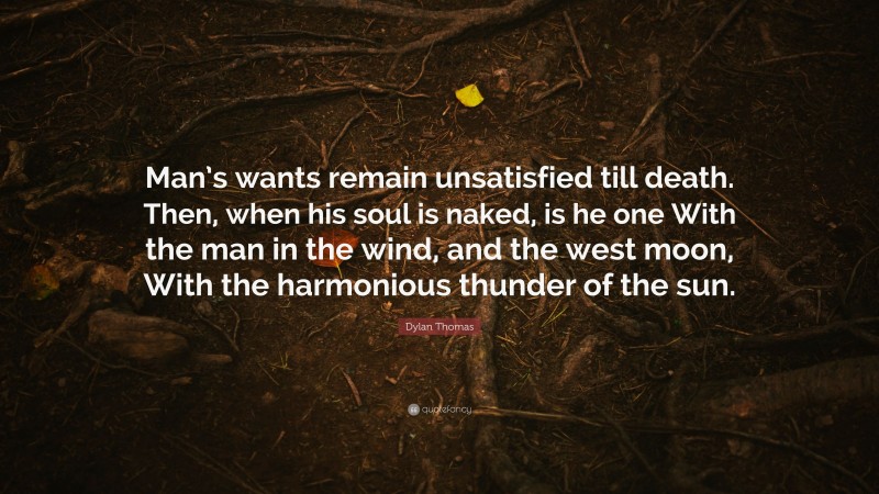 Dylan Thomas Quote: “Man’s wants remain unsatisfied till death. Then, when his soul is naked, is he one With the man in the wind, and the west moon, With the harmonious thunder of the sun.”