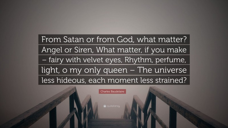 Charles Baudelaire Quote: “From Satan or from God, what matter? Angel or Siren, What matter, if you make – fairy with velvet eyes, Rhythm, perfume, light, o my only queen – The universe less hideous, each moment less strained?”