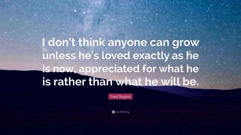Fred Rogers Quote: “I don’t think anyone can grow unless he’s loved exactly as he is now, appreciated for what he is rather than what he will be.”