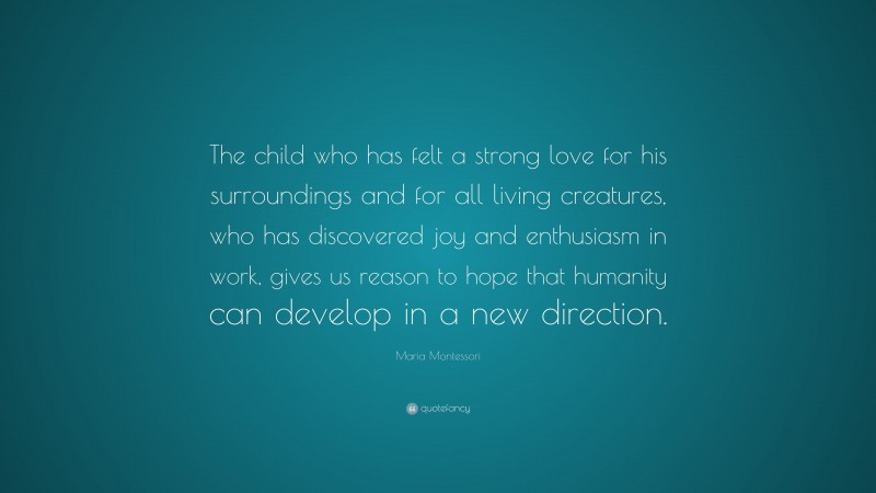 Maria Montessori Quote: “The child who has felt a strong love for his surroundings and for all living creatures, who has discovered joy and enthusiasm in work, gives us reason to hope that humanity can develop in a new direction.”