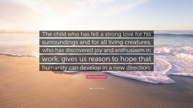 Maria Montessori Quote: “The child who has felt a strong love for his surroundings and for all living creatures, who has discovered joy and enthusiasm in work, gives us reason to hope that humanity can develop in a new direction.”