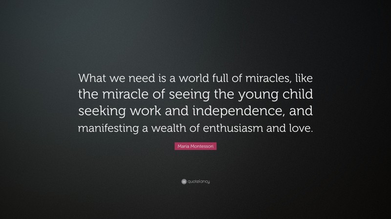 Maria Montessori Quote: “What we need is a world full of miracles, like the miracle of seeing the young child seeking work and independence, and manifesting a wealth of enthusiasm and love.”