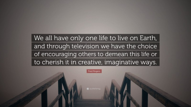 Fred Rogers Quote: “We all have only one life to live on Earth, and through television we have the choice of encouraging others to demean this life or to cherish it in creative, imaginative ways.”