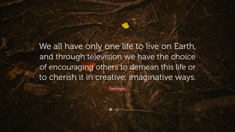 Fred Rogers Quote: “We all have only one life to live on Earth, and through television we have the choice of encouraging others to demean this life or to cherish it in creative, imaginative ways.”