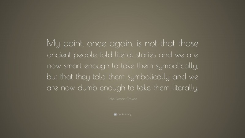 John Dominic Crossan Quote: “My point, once again, is not that those ancient people told literal stories and we are now smart enough to take them symbolically, but that they told them symbolically and we are now dumb enough to take them literally.”