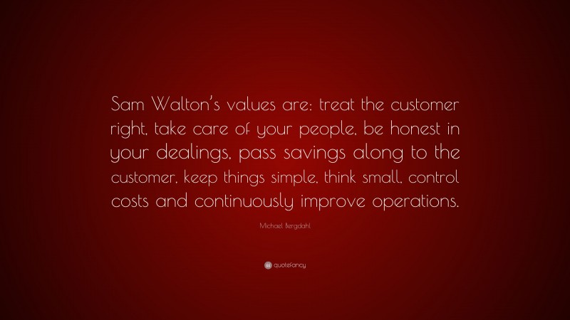 Michael Bergdahl Quote: “Sam Walton’s values are: treat the customer right, take care of your people, be honest in your dealings, pass savings along to the customer, keep things simple, think small, control costs and continuously improve operations.”
