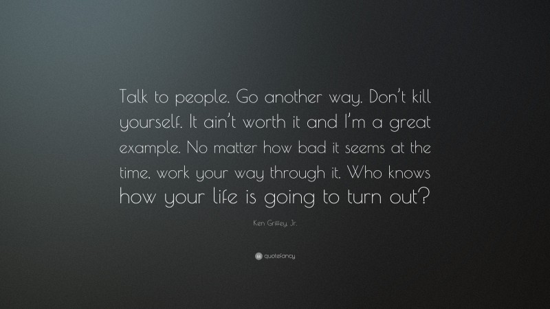 Ken Griffey, Jr. Quote: “Talk to people. Go another way. Don’t kill yourself. It ain’t worth it and I’m a great example. No matter how bad it seems at the time, work your way through it. Who knows how your life is going to turn out?”