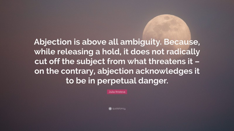 Julia Kristeva Quote: “Abjection is above all ambiguity. Because, while releasing a hold, it does not radically cut off the subject from what threatens it – on the contrary, abjection acknowledges it to be in perpetual danger.”