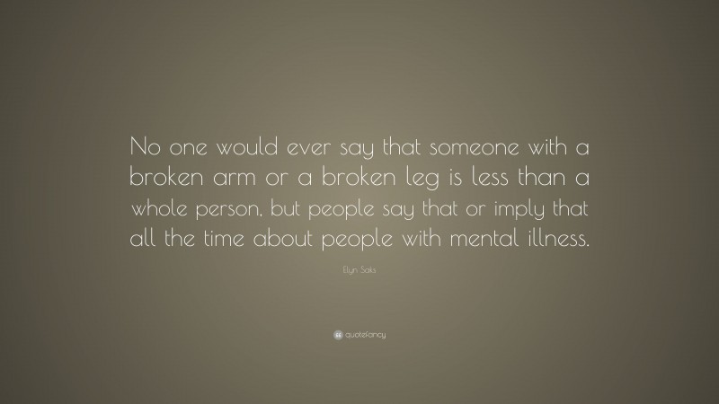 Elyn Saks Quote: “No one would ever say that someone with a broken arm or a broken leg is less than a whole person, but people say that or imply that all the time about people with mental illness.”