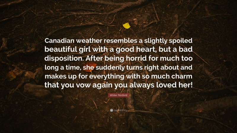 Wilder Penfield Quote: “Canadian weather resembles a slightly spoiled beautiful girl with a good heart, but a bad disposition. After being horrid for much too long a time, she suddenly turns right about and makes up for everything with so much charm that you vow again you always loved her!”