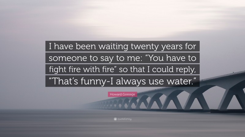 Howard Gossage Quote: “I have been waiting twenty years for someone to say to me: “You have to fight fire with fire” so that I could reply, “That’s funny-I always use water.””