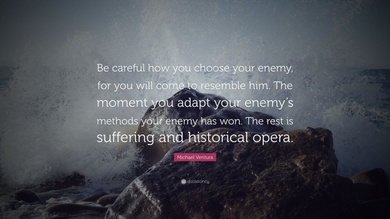Michael Ventura Quote: “Be careful how you choose your enemy, for you will come to resemble him. The moment you adapt your enemy’s methods your enemy has won. The rest is suffering and historical opera.”
