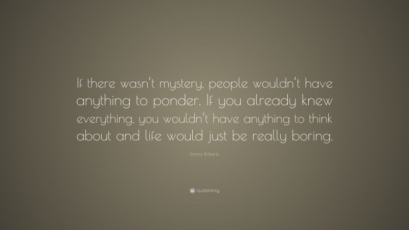 Emma Roberts Quote: “If there wasn’t mystery, people wouldn’t have anything to ponder. If you already knew everything, you wouldn’t have anything to think about and life would just be really boring.”