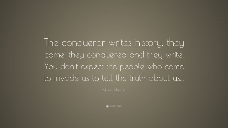 Miriam Makeba Quote: “The conqueror writes history, they came, they conquered and they write. You don’t expect the people who came to invade us to tell the truth about us...”