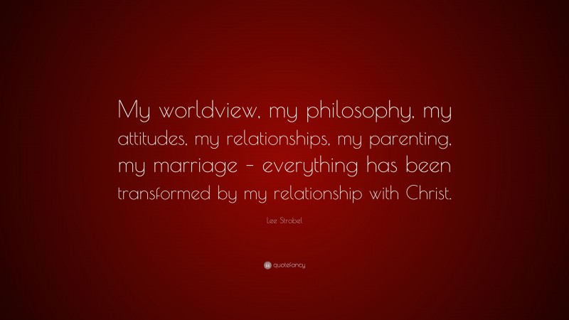 Lee Strobel Quote: “My worldview, my philosophy, my attitudes, my relationships, my parenting, my marriage – everything has been transformed by my relationship with Christ.”