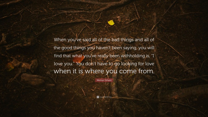 Werner Erhard Quote: “When you’ve said all of the bad things and all of the good things you haven’t been saying, you will find that what you’ve really been withholding is, “I love you.” You don’t have to go looking for love when it is where you come from.”
