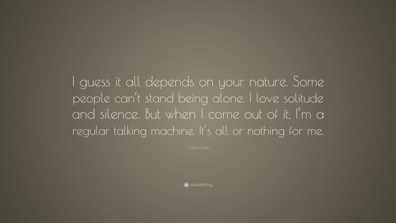 Celine Dion Quote: “I guess it all depends on your nature. Some people can’t stand being alone. I love solitude and silence. But when I come out of it, I’m a regular talking machine. It’s all or nothing for me.”