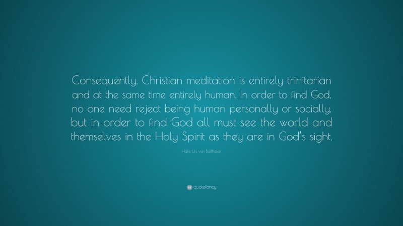 Hans Urs von Balthasar Quote: “Consequently, Christian meditation is entirely trinitarian and at the same time entirely human. In order to find God, no one need reject being human personally or socially, but in order to find God all must see the world and themselves in the Holy Spirit as they are in God’s sight.”