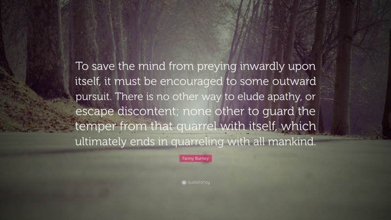 Fanny Burney Quote: “To save the mind from preying inwardly upon itself, it must be encouraged to some outward pursuit. There is no other way to elude apathy, or escape discontent; none other to guard the temper from that quarrel with itself, which ultimately ends in quarreling with all mankind.”