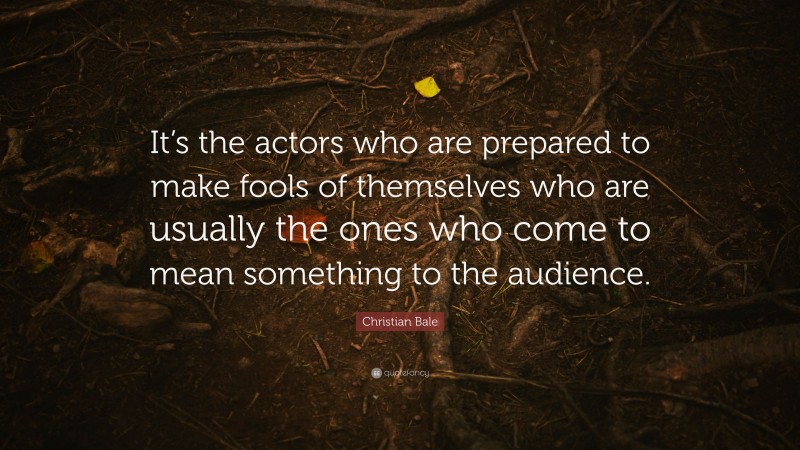 Christian Bale Quote: “It’s the actors who are prepared to make fools of themselves who are usually the ones who come to mean something to the audience.”