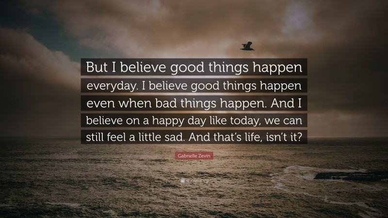 Gabrielle Zevin Quote: “But I believe good things happen everyday. I believe good things happen even when bad things happen. And I believe on a happy day like today, we can still feel a little sad. And that’s life, isn’t it?”
