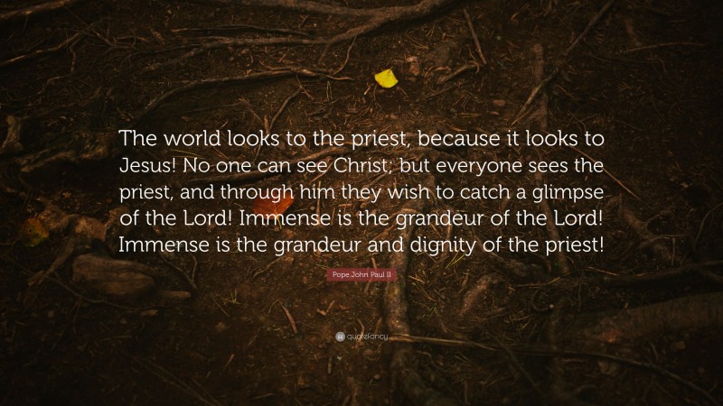 Pope John Paul II Quote: “The world looks to the priest, because it looks to Jesus! No one can see Christ; but everyone sees the priest, and through him they wish to catch a glimpse of the Lord! Immense is the grandeur of the Lord! Immense is the grandeur and dignity of the priest!”