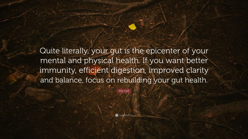 Kris Carr Quote: “Quite literally, your gut is the epicenter of your mental and physical health. If you want better immunity, efficient digestion, improved clarity and balance, focus on rebuilding your gut health.”