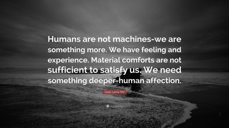 Dalai Lama XIV Quote: “Humans are not machines-we are something more. We have feeling and experience. Material comforts are not sufficient to satisfy us. We need something deeper-human affection.”