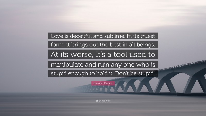 Sherrilyn Kenyon Quote: “Love is deceitful and sublime. In its truest form, it brings out the best in all beings. At its worse, It’s a tool used to manipulate and ruin any one who is stupid enough to hold it. Don’t be stupid.”