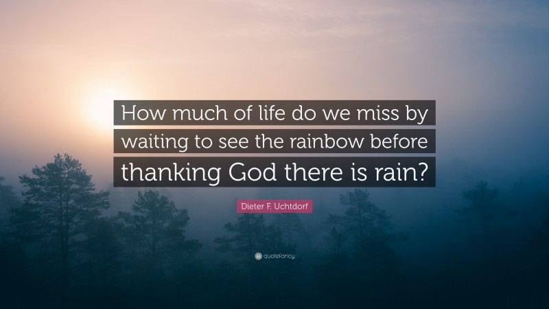 Dieter F. Uchtdorf Quote: “How much of life do we miss by waiting to see the rainbow before thanking God there is rain?”