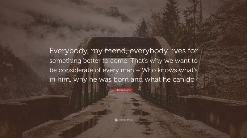 Maxim Gorky Quote: “Everybody, my friend, everybody lives for something better to come. That’s why we want to be considerate of every man – Who knows what’s in him, why he was born and what he can do?”