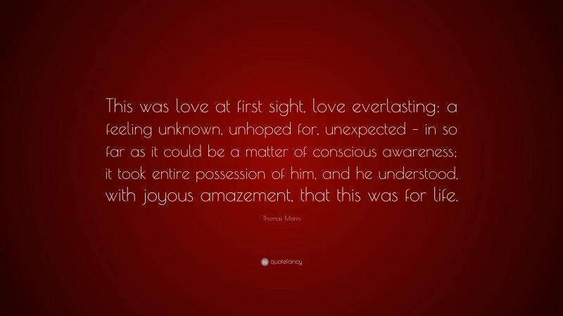 Thomas Mann Quote: “This was love at first sight, love everlasting: a feeling unknown, unhoped for, unexpected – in so far as it could be a matter of conscious awareness; it took entire possession of him, and he understood, with joyous amazement, that this was for life.”