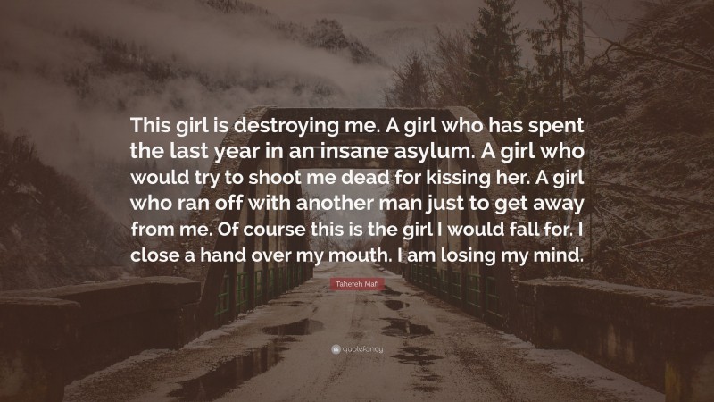 Tahereh Mafi Quote: “This girl is destroying me. A girl who has spent the last year in an insane asylum. A girl who would try to shoot me dead for kissing her. A girl who ran off with another man just to get away from me. Of course this is the girl I would fall for. I close a hand over my mouth. I am losing my mind.”