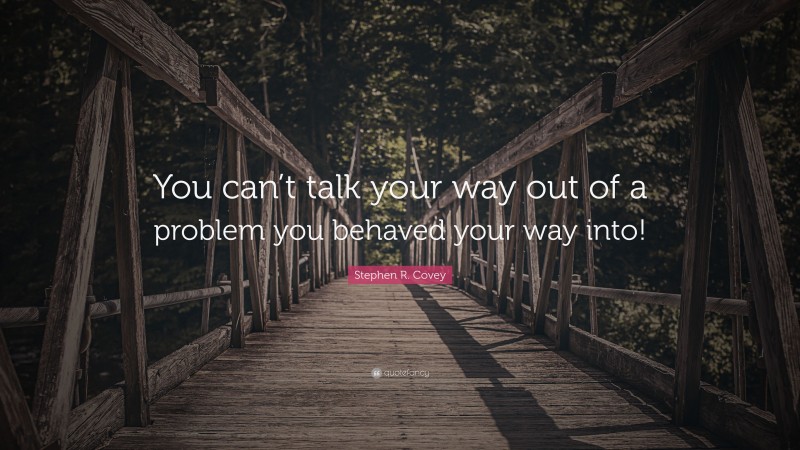 Stephen R. Covey Quote: “You can’t talk your way out of a problem you behaved your way into!”