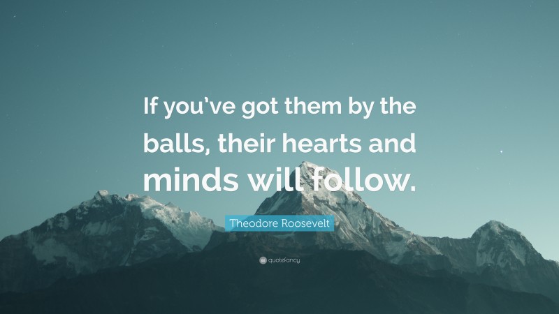 Theodore Roosevelt Quote: “If you’ve got them by the balls, their hearts and minds will follow.”