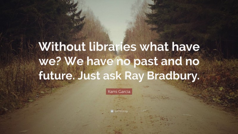 Kami Garcia Quote: “Without libraries what have we? We have no past and no future. Just ask Ray Bradbury.”