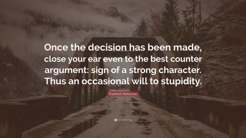 Friedrich Nietzsche Quote: “Once the decision has been made, close your ear even to the best counter argument: sign of a strong character. Thus an occasional will to stupidity.”