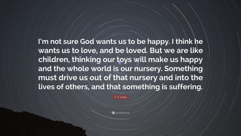 C. S. Lewis Quote: “I’m not sure God wants us to be happy. I think he wants us to love, and be loved. But we are like children, thinking our toys will make us happy and the whole world is our nursery. Something must drive us out of that nursery and into the lives of others, and that something is suffering.”