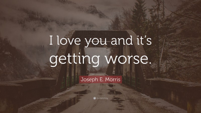 Joseph E. Morris Quote: “I love you and it’s getting worse.”