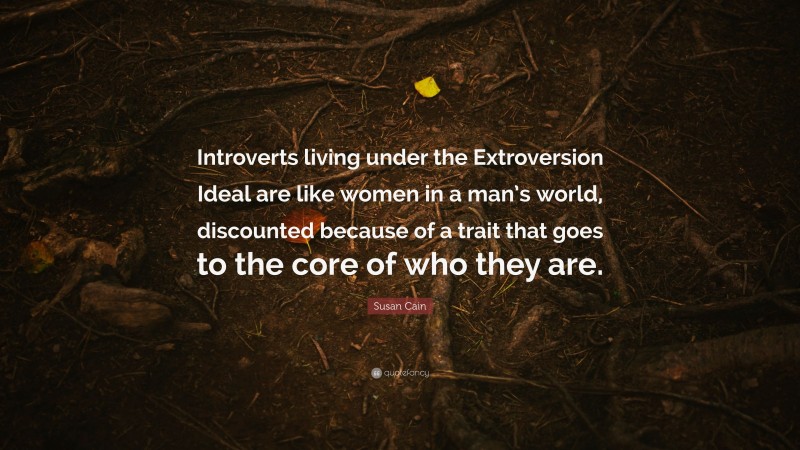 Susan Cain Quote: “Introverts living under the Extroversion Ideal are like women in a man’s world, discounted because of a trait that goes to the core of who they are.”